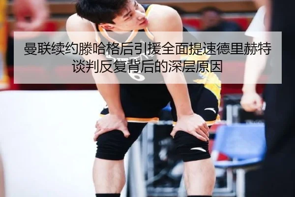 曼联续约滕哈格后引援全面提速德里赫特谈判反复背后的深层原因